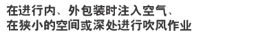 在进行内、外包装时注入空气、
在狭小的空间或深处进行吹风作业